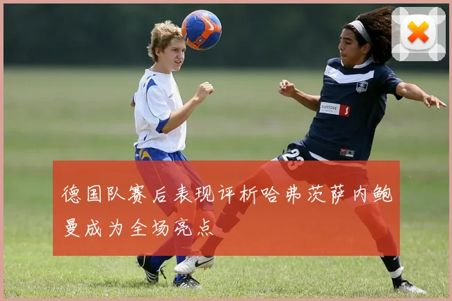 德国队赛后表现评析哈弗茨萨内鲍曼成为全场亮点