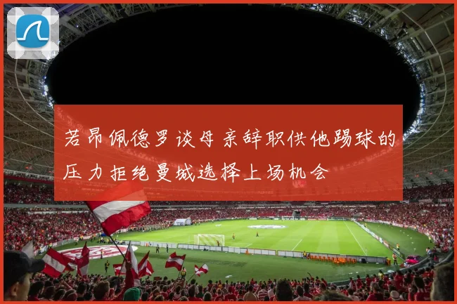若昂佩德罗谈母亲辞职供他踢球的压力拒绝曼城选择上场机会