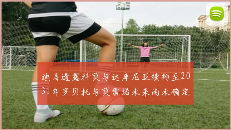 迪马透露科莫与达库尼亚续约至2031年罗贝托与莫雷诺未来尚未确定