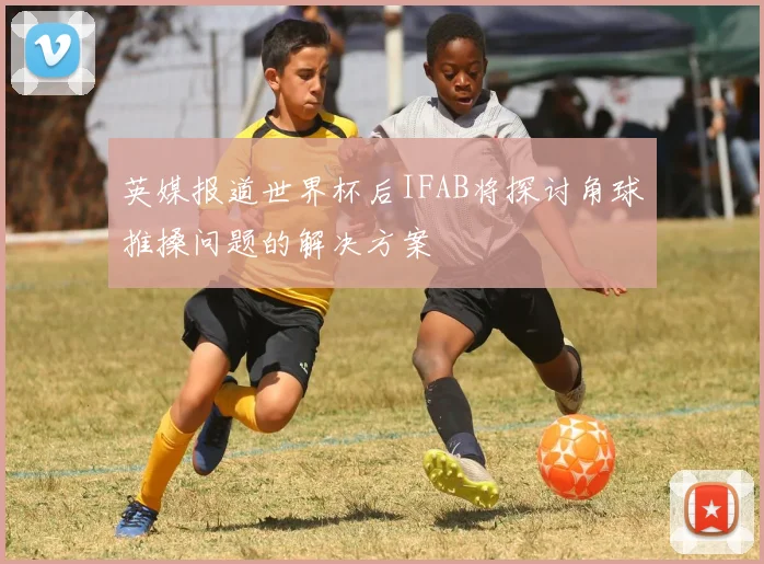英媒报道世界杯后IFAB将探讨角球推搡问题的解决方案