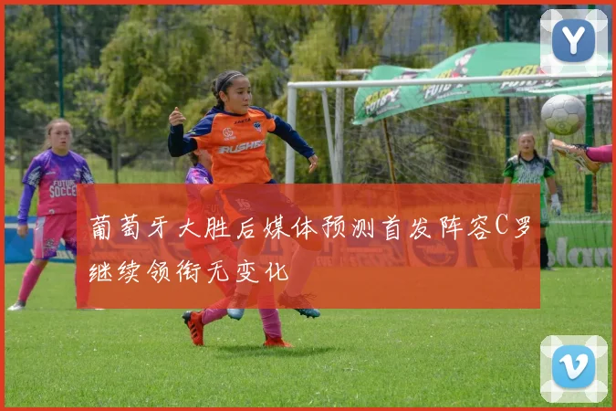 葡萄牙大胜后媒体预测首发阵容C罗继续领衔无变化