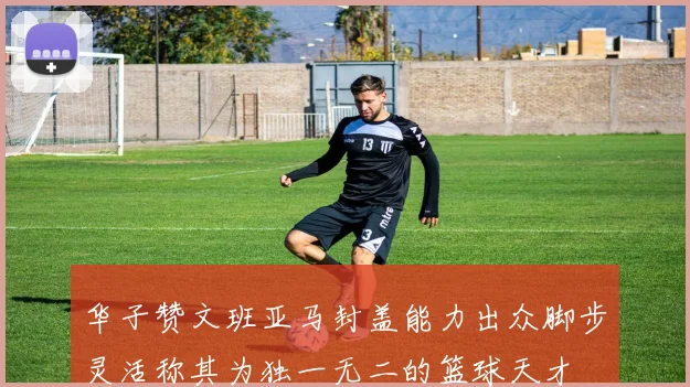 华子赞文班亚马封盖能力出众脚步灵活称其为独一无二的篮球天才