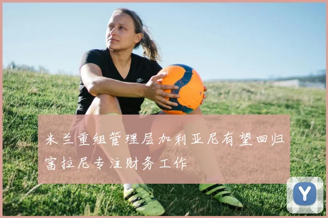 米兰重组管理层加利亚尼有望回归富拉尼专注财务工作