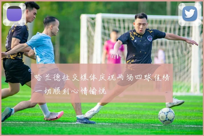 哈兰德社交媒体庆祝两场四球佳绩一切顺利心情愉悦
