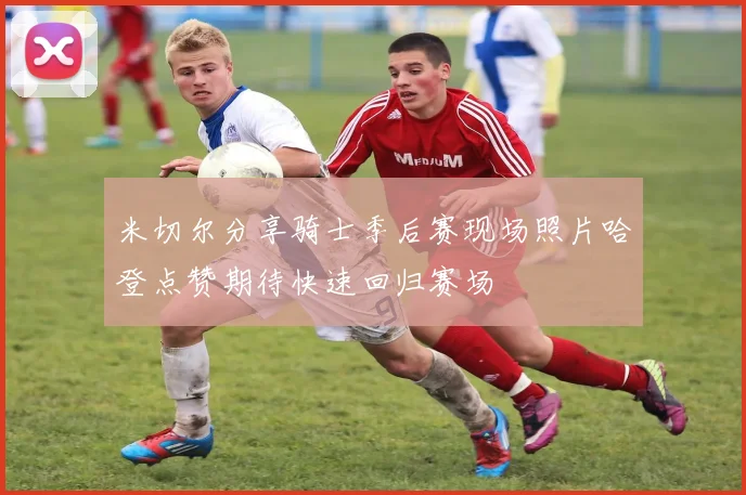 米切尔分享骑士季后赛现场照片哈登点赞期待快速回归赛场
