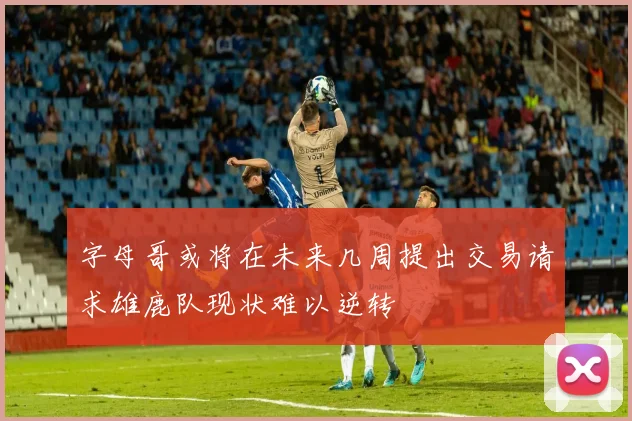 字母哥或将在未来几周提出交易请求雄鹿队现状难以逆转