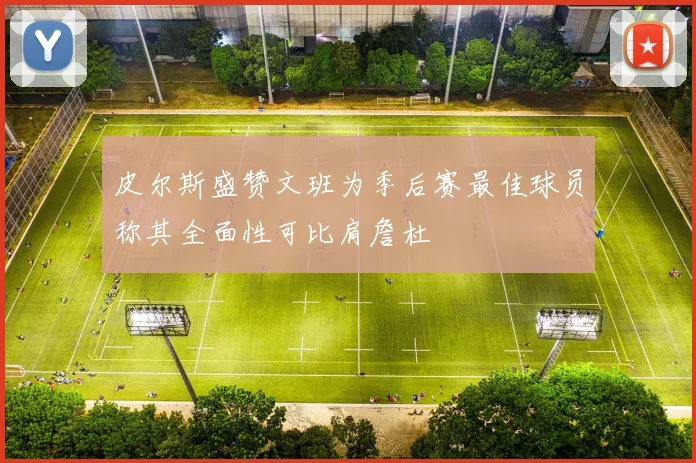 皮尔斯盛赞文班为季后赛最佳球员称其全面性可比肩詹杜