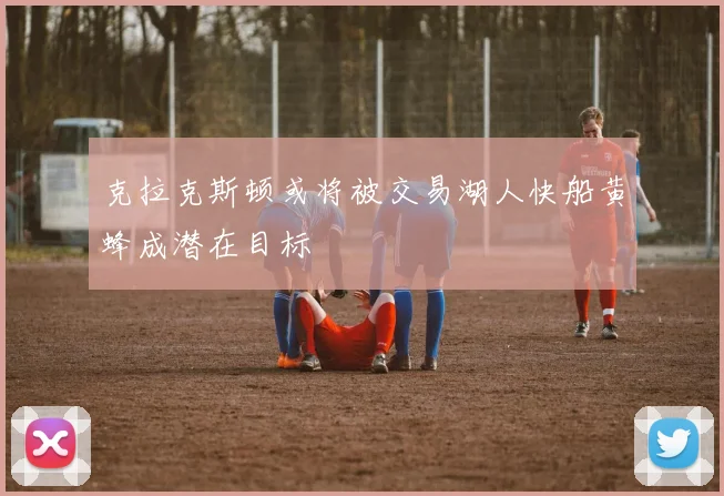 克拉克斯顿或将被交易湖人快船黄蜂成潜在目标