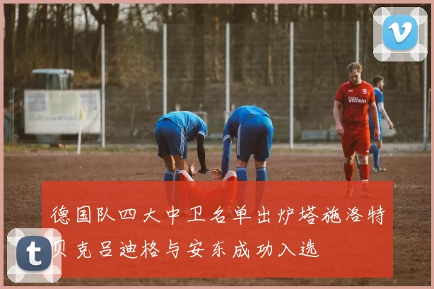 德国队四大中卫名单出炉塔施洛特贝克吕迪格与安东成功入选
