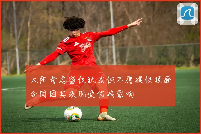 太阳考虑留住狄龙但不愿提供顶薪合同因其表现受伤病影响
