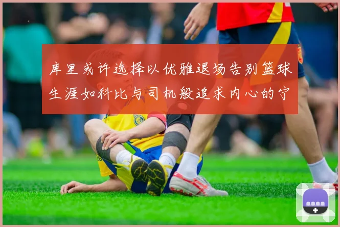 库里或许选择以优雅退场告别篮球生涯如科比与司机般追求内心的宁静