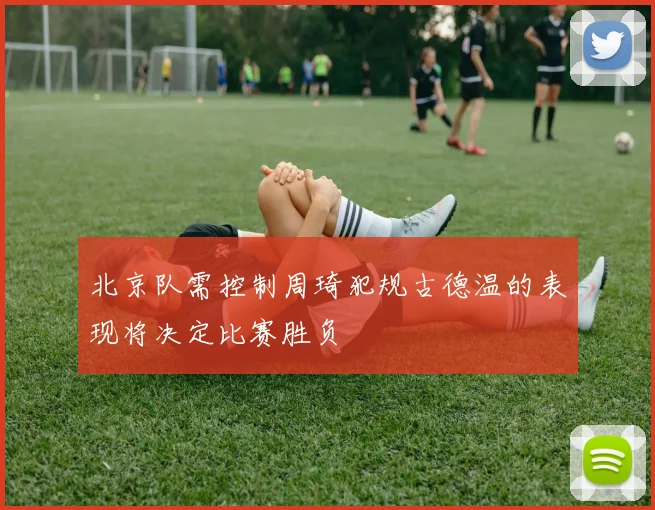 北京队需控制周琦犯规古德温的表现将决定比赛胜负