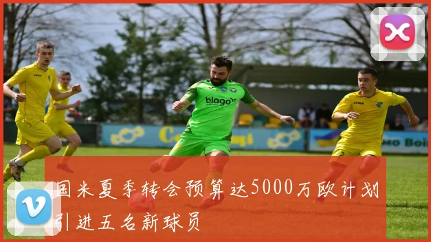 国米夏季转会预算达5000万欧计划引进五名新球员