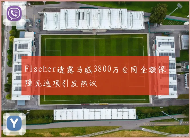 Fischer透露马威3800万合同全额保障无选项引发热议