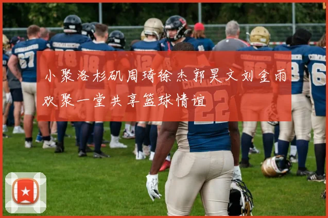 小聚洛杉矶周琦徐杰郭昊文刘金雨欢聚一堂共享篮球情谊