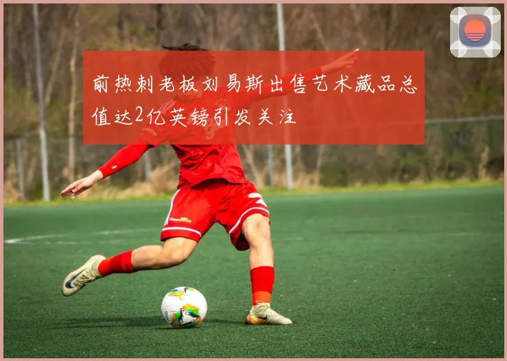 前热刺老板刘易斯出售艺术藏品总值达2亿英镑引发关注